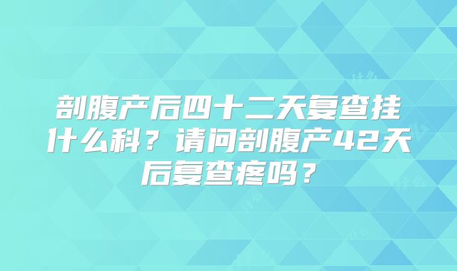 剖腹产后四十二天复查挂什么科?请问剖腹产42天后复查疼吗?