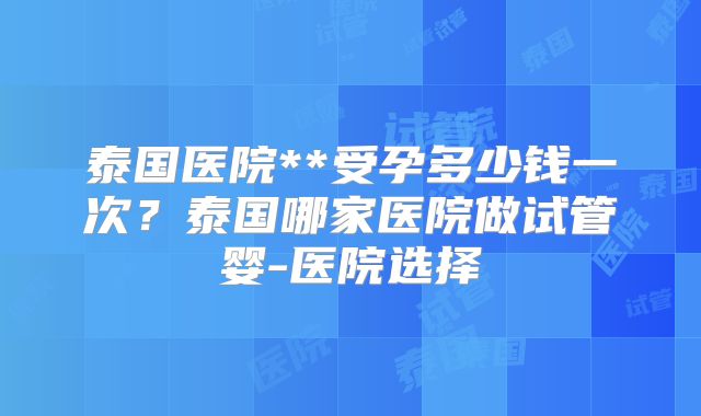 泰国医院**受孕多少钱一次？泰国哪家医院做试管婴-医院选择