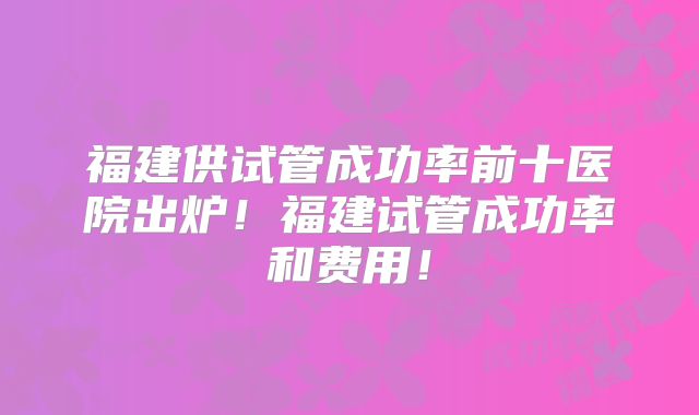 福建供试管成功率前十医院出炉！福建试管成功率和费用！