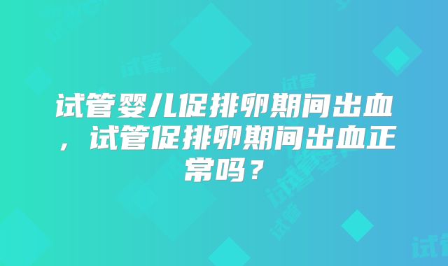 试管婴儿促排卵期间出血，试管促排卵期间出血正常吗？