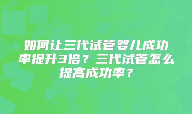 如何让三代试管婴儿成功率提升3倍?三代试管怎么提高成功率?