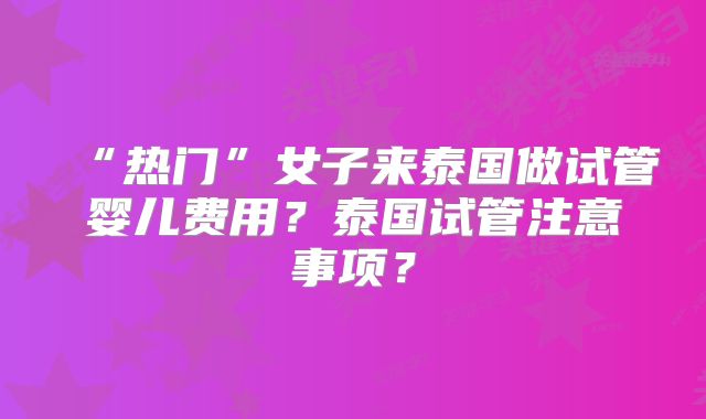 “热门”女子来泰国做试管婴儿费用?泰国试管注意事项?