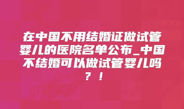 在中国不用结婚证做试管婴儿的医院名单公布_中国不结婚可以做试管婴儿吗？！