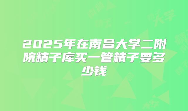 2025年在南昌大学二附院精子库买一管精子要多少钱