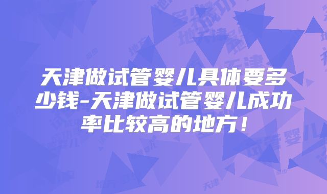 天津做试管婴儿具体要多少钱-天津做试管婴儿成功率比较高的地方！