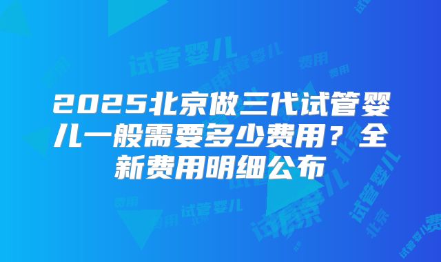 2025北京做三代试管婴儿一般需要多少费用?全新费用明细公布