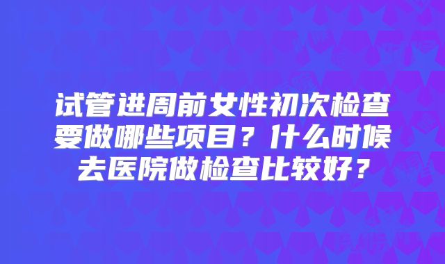 试管进周前女性初次检查要做哪些项目？什么时候去医院做检查比较好？