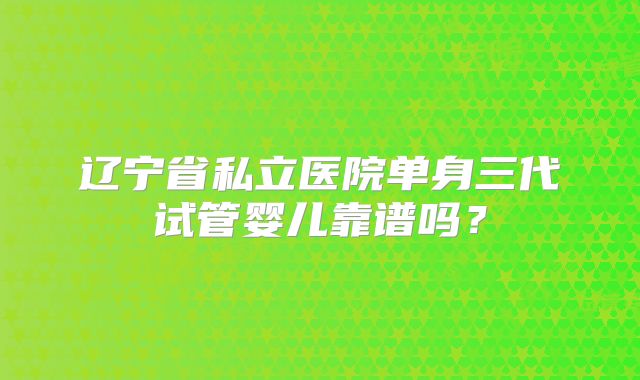辽宁省私立医院单身三代试管婴儿靠谱吗?