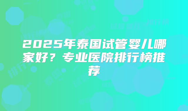 2025年泰国试管婴儿哪家好？专业医院排行榜推荐