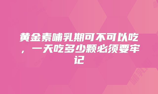 黄金素哺乳期可不可以吃,一天吃多少颗必须要牢记