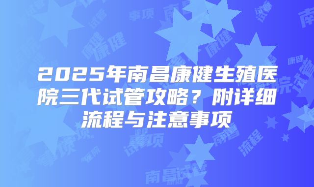 2025年南昌康健生殖医院三代试管攻略?附详细流程与注意事项