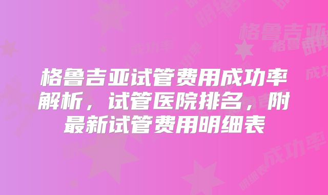 格鲁吉亚试管费用成功率解析，试管医院排名，附最新试管费用明细表