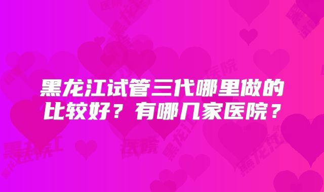 黑龙江试管三代哪里做的比较好?有哪几家医院?