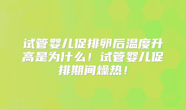 试管婴儿促排卵后温度升高是为什么!试管婴儿促排期间燥热!