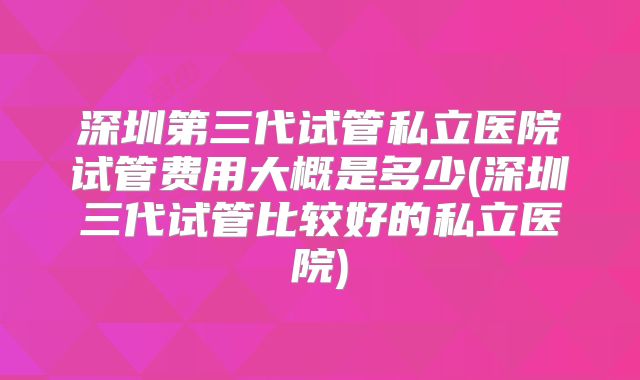 深圳第三代试管私立医院试管费用大概是多少(深圳三代试管比较好的私立医院)