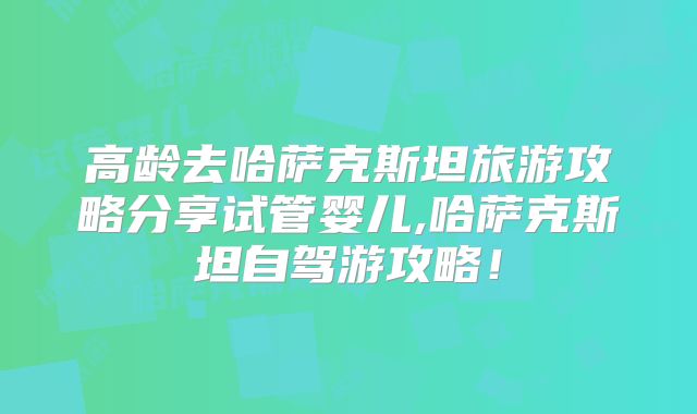 高龄去哈萨克斯坦旅游攻略分享试管婴儿,哈萨克斯坦自驾游攻略！