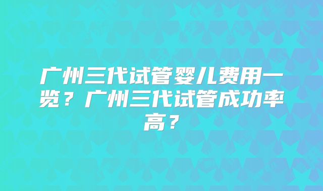 广州三代试管婴儿费用一览?广州三代试管成功率高?