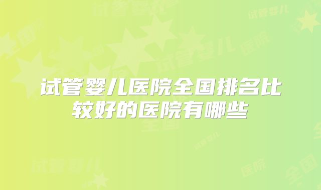 试管婴儿医院全国排名比较好的医院有哪些