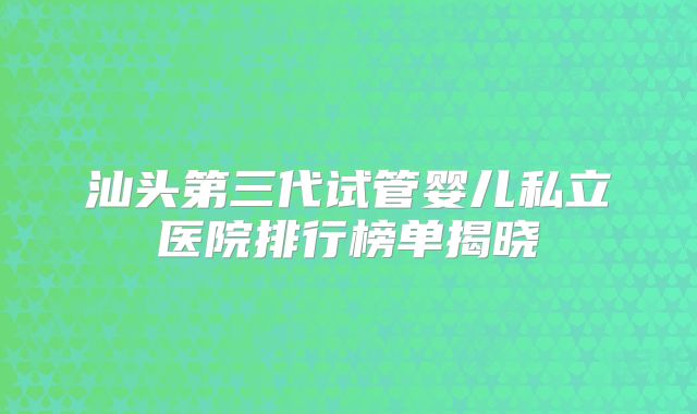 汕头第三代试管婴儿私立医院排行榜单揭晓