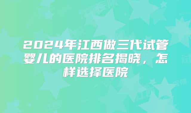 2024年江西做三代试管婴儿的医院排名揭晓,怎样选择医院