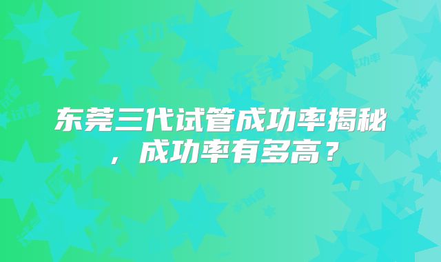 东莞三代试管成功率揭秘，成功率有多高？