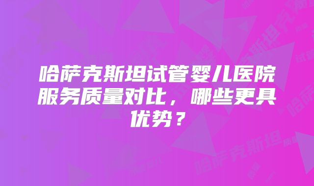 哈萨克斯坦试管婴儿医院服务质量对比，哪些更具优势？