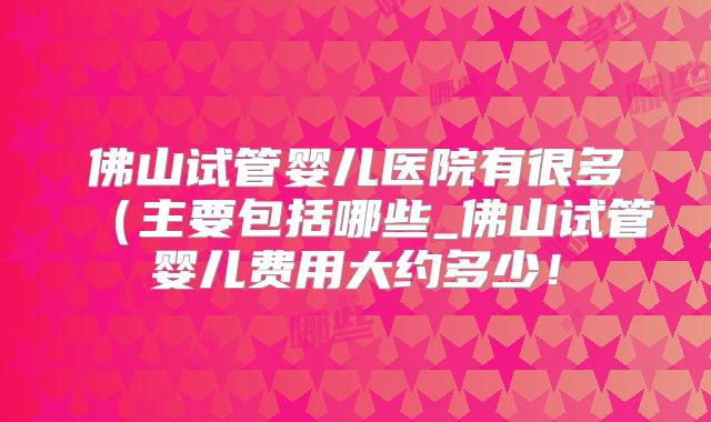 佛山试管婴儿医院有很多（主要包括哪些_佛山试管婴儿费用大约多少！