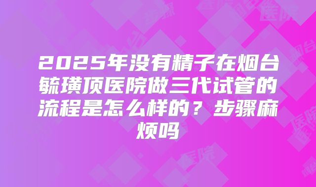 2025年没有精子在烟台毓璜顶医院做三代试管的流程是怎么样的？步骤麻烦吗