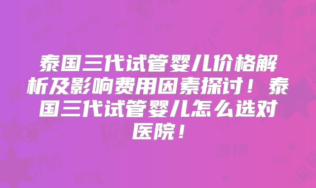 泰国三代试管婴儿价格解析及影响费用因素探讨!泰国三代试管婴儿怎么选对医院!
