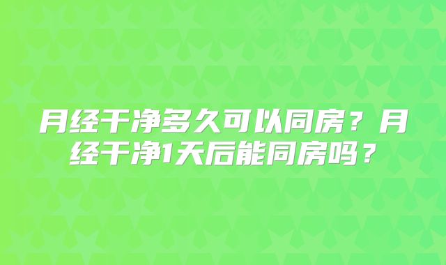 月经干净多久可以同房?月经干净1天后能同房吗?