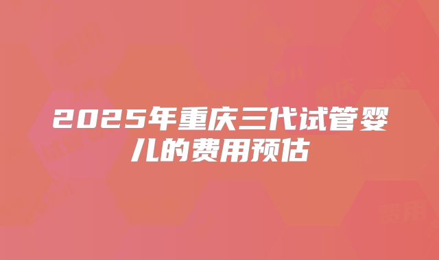 2025年重庆三代试管婴儿的费用预估