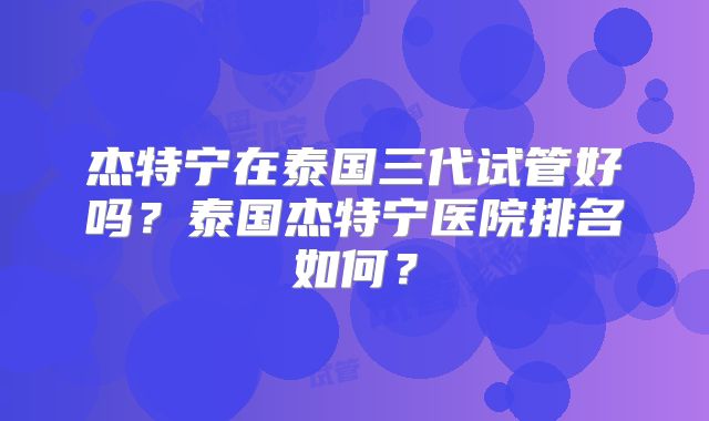 杰特宁在泰国三代试管好吗？泰国杰特宁医院排名如何？