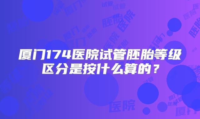 厦门174医院试管胚胎等级区分是按什么算的？