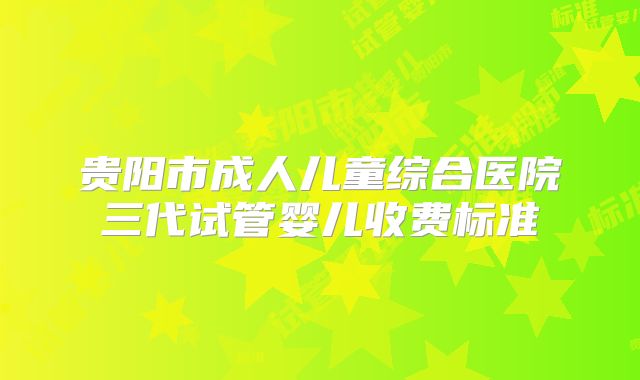 贵阳市成人儿童综合医院三代试管婴儿收费标准