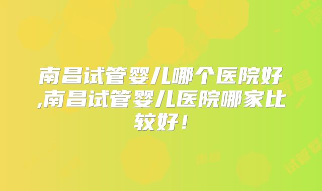 南昌试管婴儿哪个医院好,南昌试管婴儿医院哪家比较好!