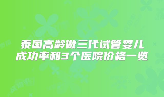 泰国高龄做三代试管婴儿成功率和3个医院价格一览