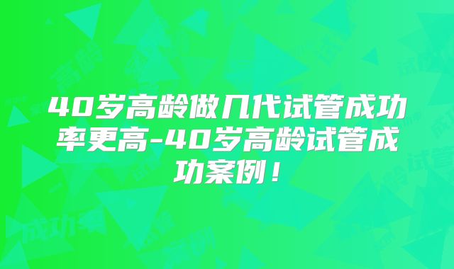 40岁高龄做几代试管成功率更高-40岁高龄试管成功案例！