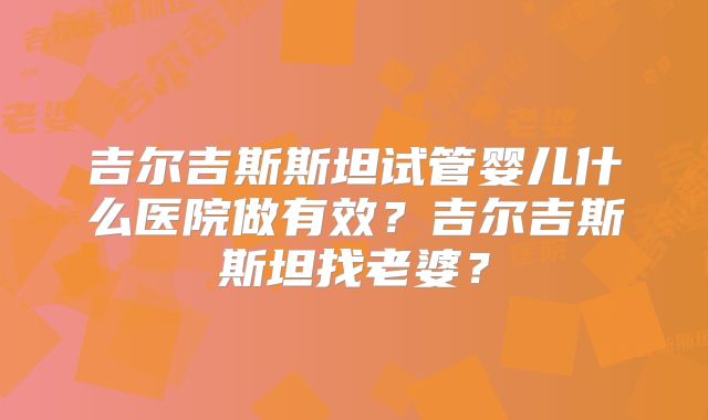 吉尔吉斯斯坦试管婴儿什么医院做有效?吉尔吉斯斯坦找老婆?