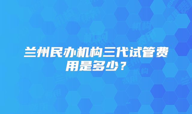 兰州民办机构三代试管费用是多少？
