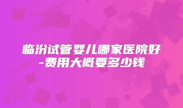 临汾试管婴儿哪家医院好-费用大概要多少钱