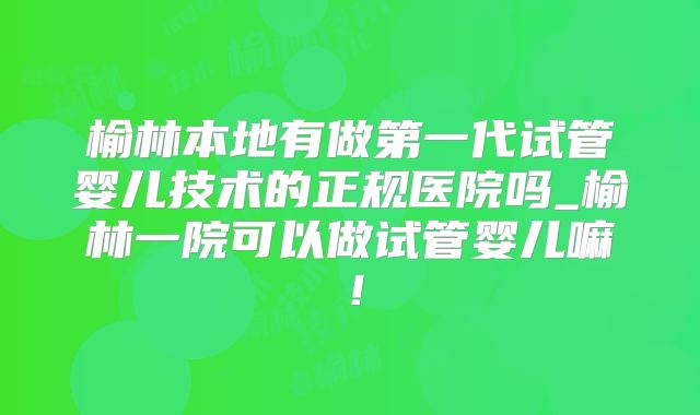 榆林本地有做第一代试管婴儿技术的正规医院吗_榆林一院可以做试管婴儿嘛！