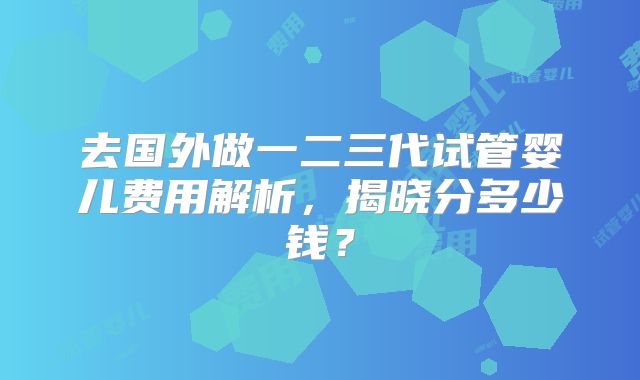 去国外做一二三代试管婴儿费用解析，揭晓分多少钱？