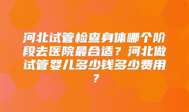 河北试管检查身体哪个阶段去医院最合适？河北做试管婴儿多少钱多少费用？