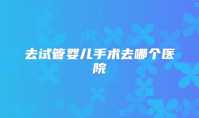 去试管婴儿手术去哪个医院