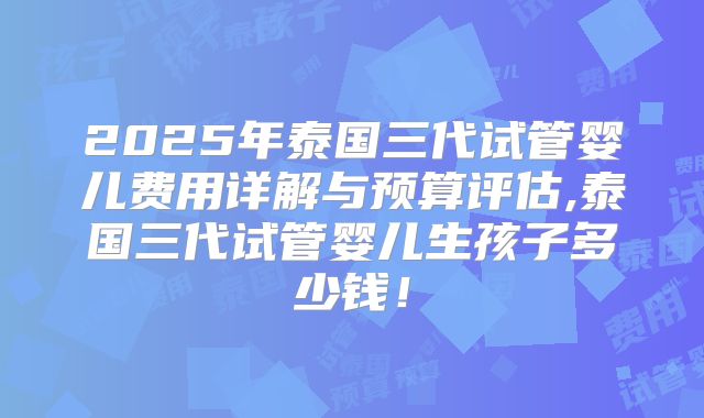 2025年泰国三代试管婴儿费用详解与预算评估,泰国三代试管婴儿生孩子多少钱！