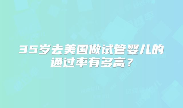 35岁去美国做试管婴儿的通过率有多高?