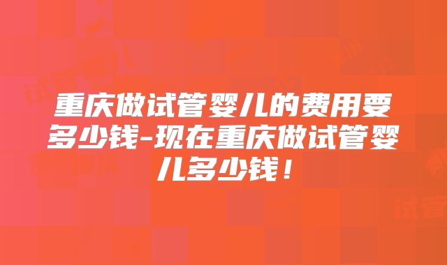 重庆做试管婴儿的费用要多少钱-现在重庆做试管婴儿多少钱！