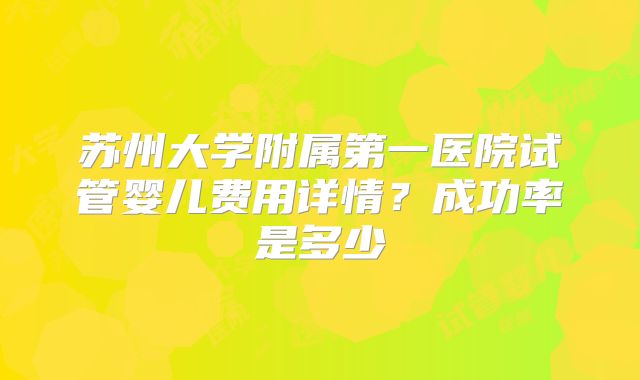 苏州大学附属第一医院试管婴儿费用详情？成功率是多少