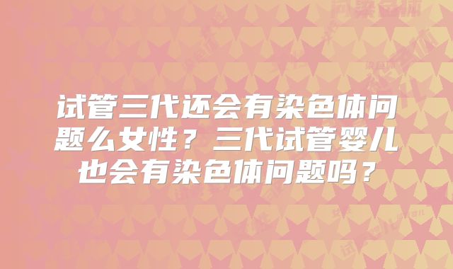 试管三代还会有染色体问题么女性?三代试管婴儿也会有染色体问题吗?