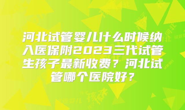 河北试管婴儿什么时候纳入医保附2023三代试管生孩子最新收费？河北试管哪个医院好？